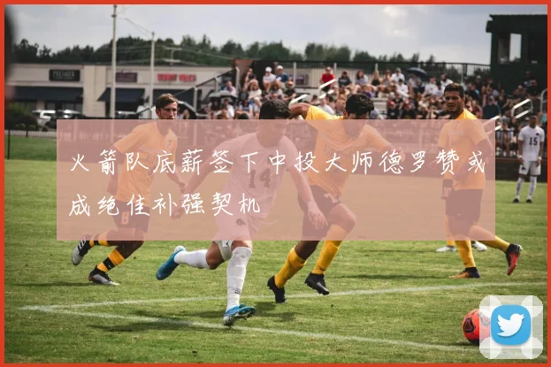 火箭队底薪签下中投大师德罗赞或成绝佳补强契机