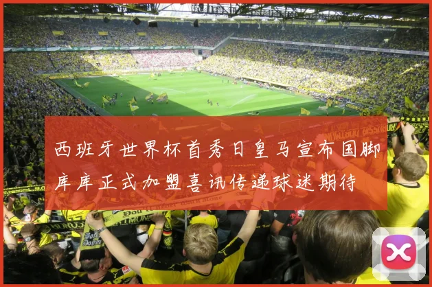 西班牙世界杯首秀日皇马宣布国脚库库正式加盟喜讯传递球迷期待