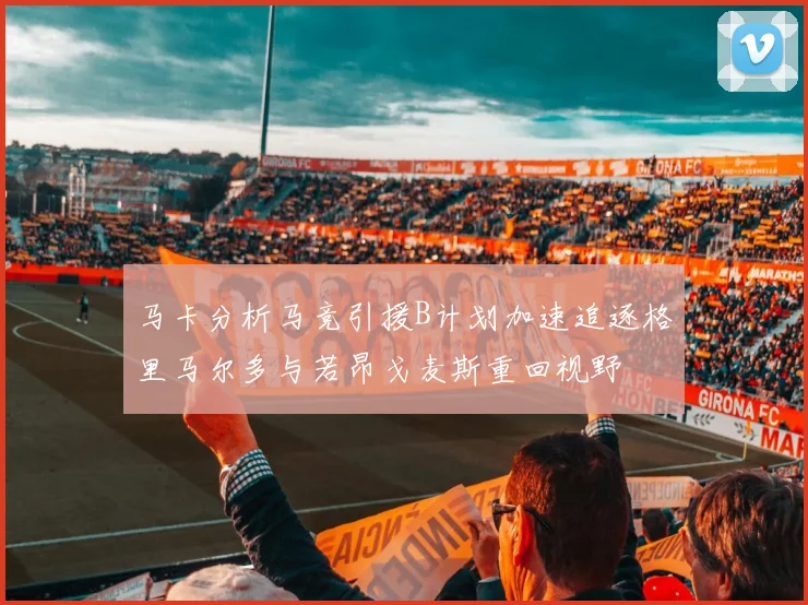 马卡分析马竞引援B计划加速追逐格里马尔多与若昂戈麦斯重回视野