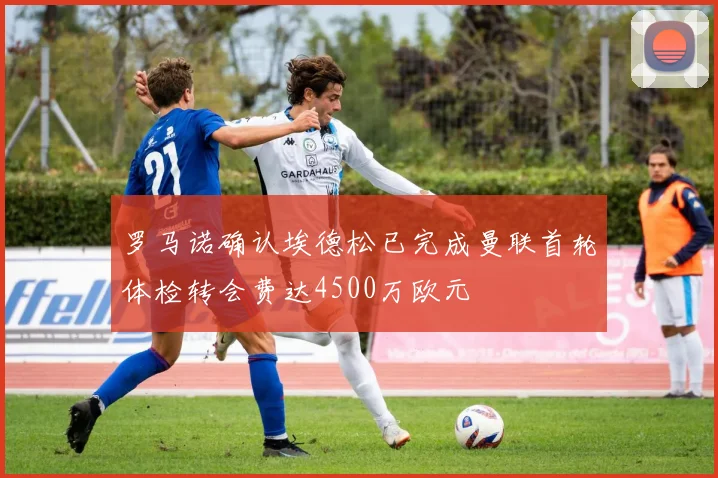 罗马诺确认埃德松已完成曼联首轮体检转会费达4500万欧元