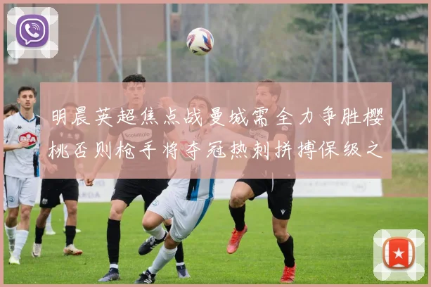 明晨英超焦点战曼城需全力争胜樱桃否则枪手将夺冠热刺拼搏保级之路