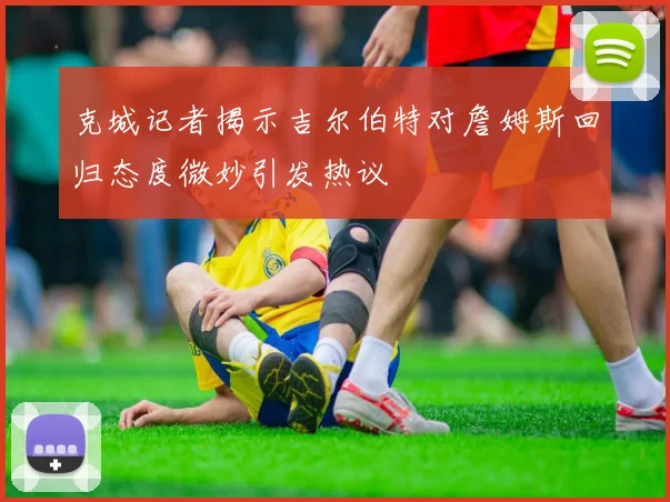 克城记者揭示吉尔伯特对詹姆斯回归态度微妙引发热议