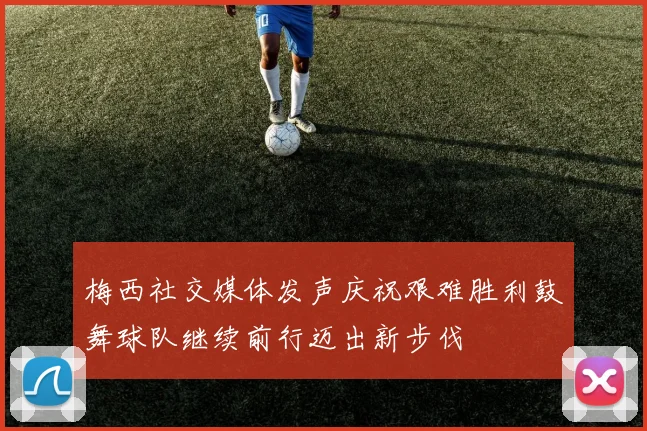 梅西社交媒体发声庆祝艰难胜利鼓舞球队继续前行迈出新步伐