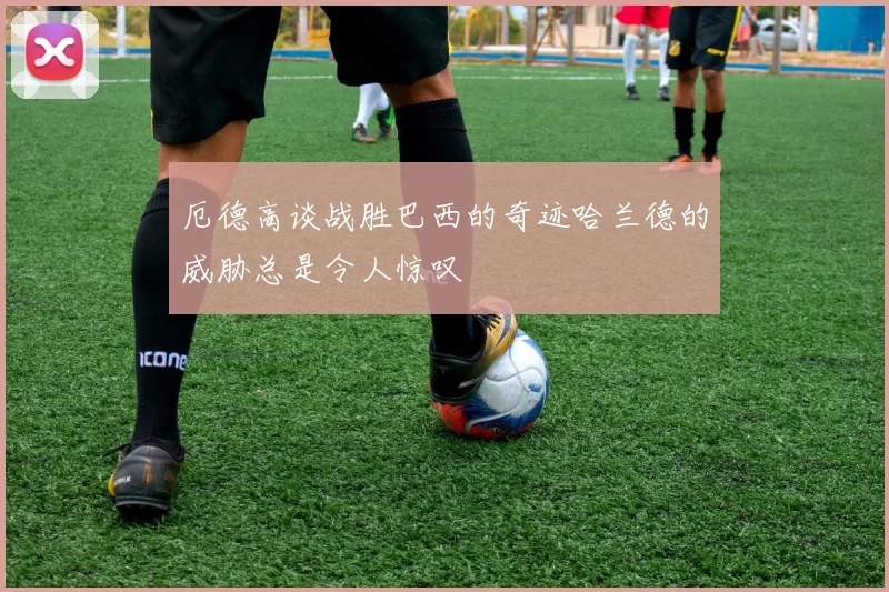 厄德高谈战胜巴西的奇迹哈兰德的威胁总是令人惊叹