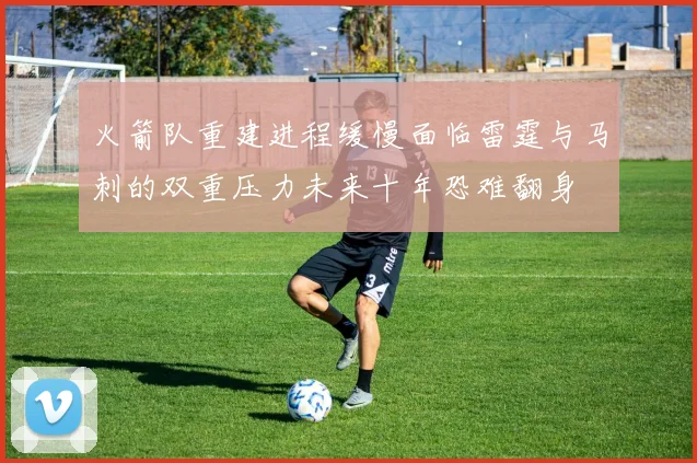 火箭队重建进程缓慢面临雷霆与马刺的双重压力未来十年恐难翻身