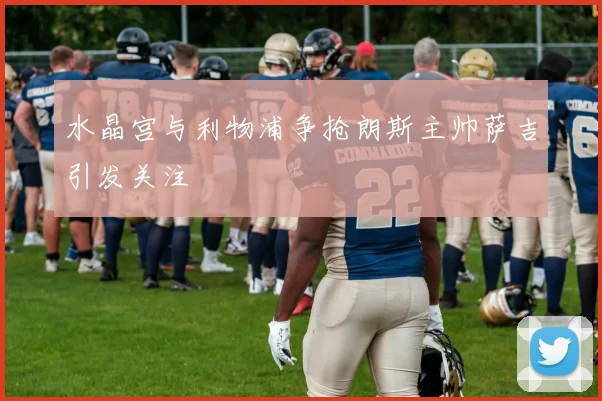 水晶宫与利物浦争抢朗斯主帅萨吉引发关注