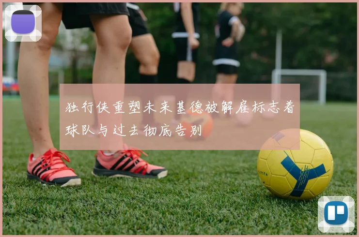 独行侠重塑未来基德被解雇标志着球队与过去彻底告别