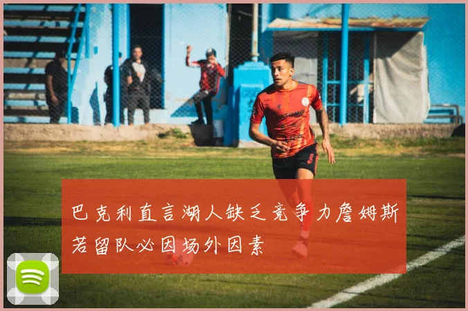 巴克利直言湖人缺乏竞争力詹姆斯若留队必因场外因素