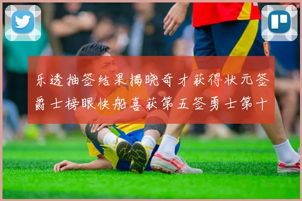乐透抽签结果揭晓奇才获得状元签爵士榜眼快船喜获第五签勇士第十一雷霆第十二