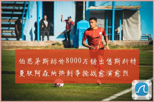 伯恩茅斯标价8000万镑出售斯科特曼联阿森纳热刺争抢战愈演愈烈
