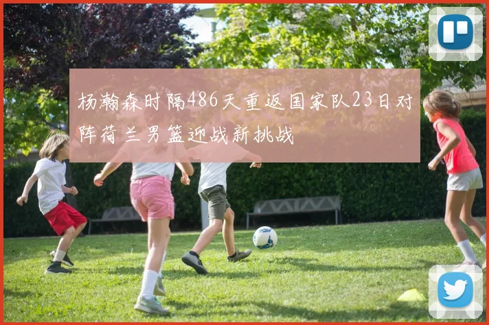 杨瀚森时隔486天重返国家队23日对阵荷兰男篮迎战新挑战
