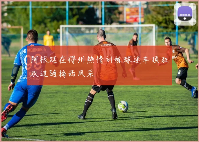 阿根廷在得州热情训练球迷车顶狂欢追随梅西风采