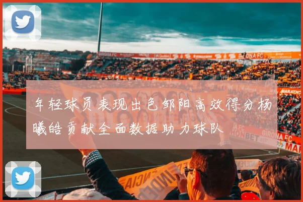 年轻球员表现出色邹阳高效得分杨曦皓贡献全面数据助力球队