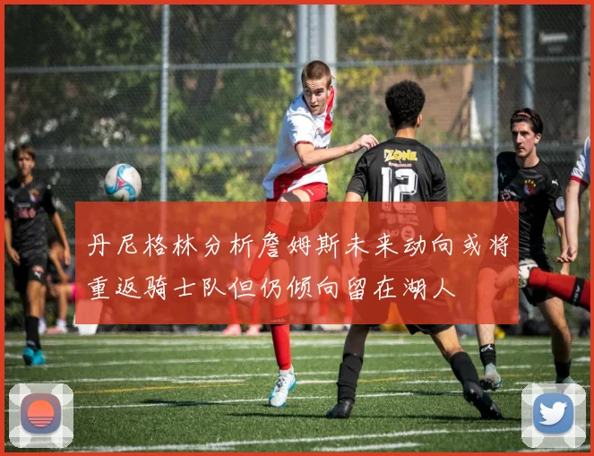丹尼格林分析詹姆斯未来动向或将重返骑士队但仍倾向留在湖人