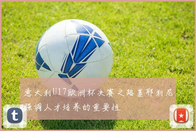 意大利U17欧洲杯决赛之路基耶利尼强调人才培养的重要性