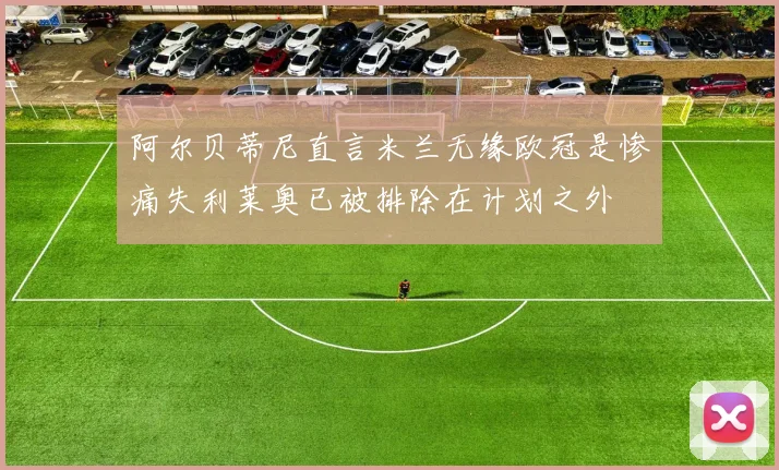 阿尔贝蒂尼直言米兰无缘欧冠是惨痛失利莱奥已被排除在计划之外