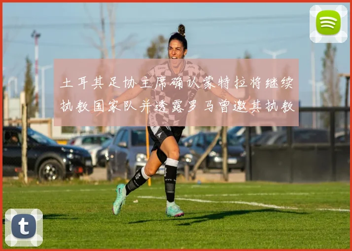 土耳其足协主席确认蒙特拉将继续执教国家队并透露罗马曾邀其执教