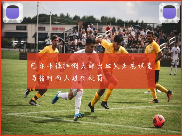 巴尔韦德摔倒头部出血失去意识皇马将对两人进行处罚