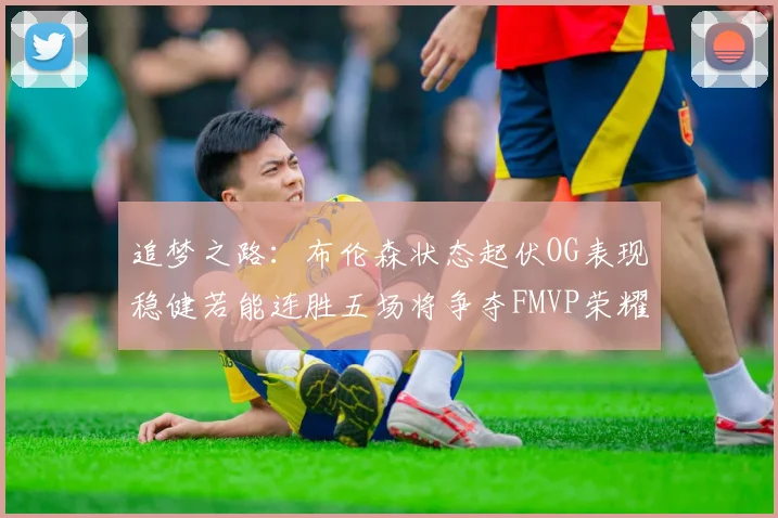追梦之路：布伦森状态起伏OG表现稳健若能连胜五场将争夺FMVP荣耀