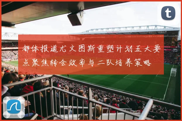 都体报道尤文图斯重塑计划五大要点聚焦转会效率与二队培养策略